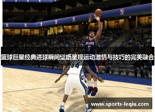 篮球巨星经典进球瞬间壁纸呈现运动激情与技巧的完美融合