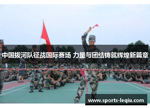中国拔河队征战国际赛场 力量与团结铸就辉煌新篇章