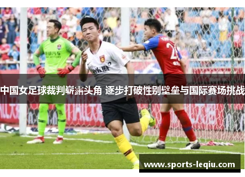 中国女足球裁判崭露头角 逐步打破性别壁垒与国际赛场挑战