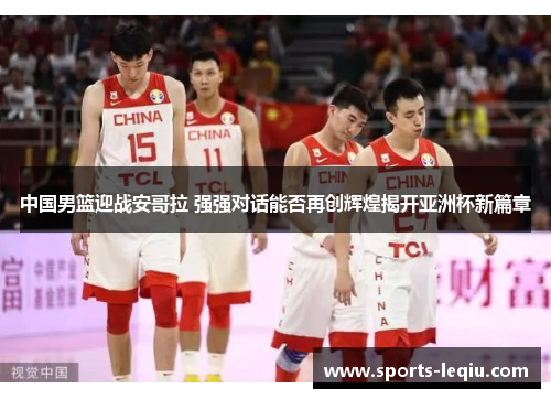 中国男篮迎战安哥拉 强强对话能否再创辉煌揭开亚洲杯新篇章