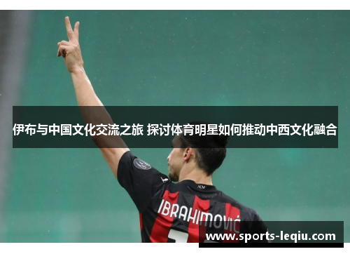伊布与中国文化交流之旅 探讨体育明星如何推动中西文化融合